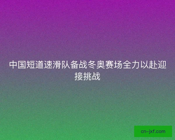 中国短道速滑队备战冬奥赛场全力以赴迎接挑战