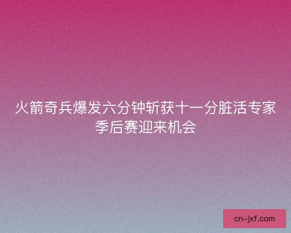 火箭奇兵爆发六分钟斩获十一分脏活专家季后赛迎来机会