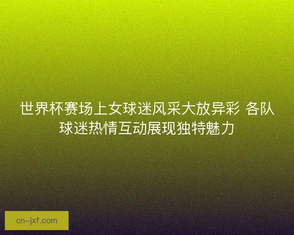 世界杯赛场上女球迷风采大放异彩 各队球迷热情互动展现独特魅力